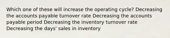 Which one of these will increase the operating cycle? Decreasing the accounts payable turnover rate Decreasing the accounts payable period Decreasing the inventory turnover rate Decreasing the days' sales in inventory