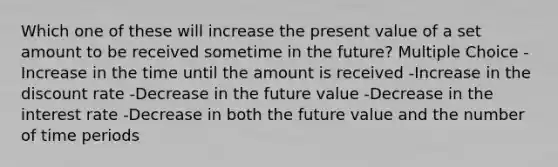 Which one of these will increase the present value of a set amount to be received sometime in the future? Multiple Choice -Increase in the time until the amount is received -Increase in the discount rate -Decrease in the future value -Decrease in the interest rate -Decrease in both the future value and the number of time periods