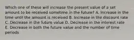 Which one of these will increase the present value of a set amount to be received sometime in the future? A. Increase in the time until the amount is received B. Increase in the discount rate C. Decrease in the future value D. Decrease in the interest rate E. Decrease in both the future value and the number of time periods