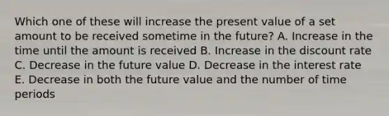 Which one of these will increase the present value of a set amount to be received sometime in the future? A. Increase in the time until the amount is received B. Increase in the discount rate C. Decrease in the future value D. Decrease in the interest rate E. Decrease in both the future value and the number of time periods