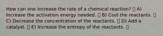 How can one increase the rate of a chemical reaction? A) Increase the activation energy needed. B) Cool the reactants. C) Decrease the concentration of the reactants. D) Add a catalyst. E) Increase the entropy of the reactants.