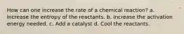 How can one increase the rate of a chemical reaction? a. Increase the entropy of the reactants. b. Increase the activation energy needed. c. Add a catalyst d. Cool the reactants.