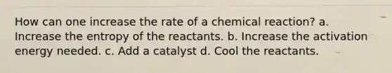 How can one increase the rate of a chemical reaction? a. Increase the entropy of the reactants. b. Increase the activation energy needed. c. Add a catalyst d. Cool the reactants.