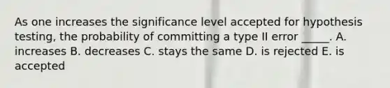 As one increases the significance level accepted for hypothesis testing, the probability of committing a type II error _____. A. increases B. decreases C. stays the same D. is rejected E. is accepted