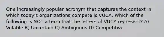 One increasingly popular acronym that captures the context in which today's organizations compete is VUCA. Which of the following is NOT a term that the letters of VUCA represent? A) Volatile B) Uncertain C) Ambiguous D) Competitive