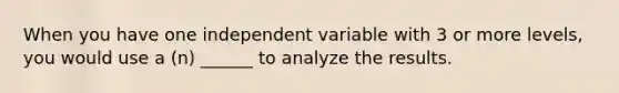 When you have one independent variable with 3 or more levels, you would use a (n) ______ to analyze the results.