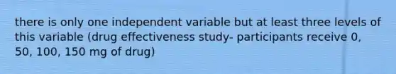 there is only one independent variable but at least three levels of this variable (drug effectiveness study- participants receive 0, 50, 100, 150 mg of drug)