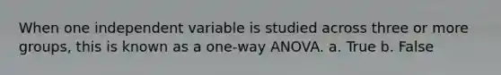 When one independent variable is studied across three or more groups, this is known as a one-way ANOVA. a. True b. False