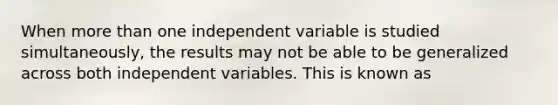 When more than one independent variable is studied simultaneously, the results may not be able to be generalized across both independent variables. This is known as