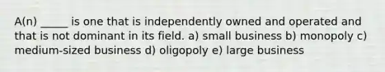 A(n) _____ is one that is independently owned and operated and that is not dominant in its field. a) small business b) monopoly c) medium-sized business d) oligopoly e) large business