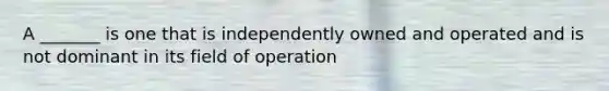 A _______ is one that is independently owned and operated and is not dominant in its field of operation