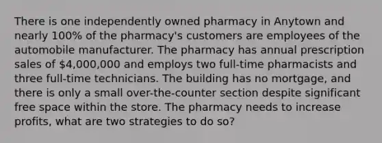 There is one independently owned pharmacy in Anytown and nearly 100% of the pharmacy's customers are employees of the automobile manufacturer. The pharmacy has annual prescription sales of 4,000,000 and employs two full-time pharmacists and three full-time technicians. The building has no mortgage, and there is only a small over-the-counter section despite significant free space within the store. The pharmacy needs to increase profits, what are two strategies to do so?