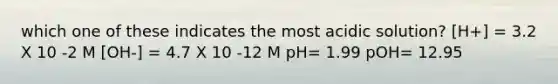 which one of these indicates the most acidic solution? [H+] = 3.2 X 10 -2 M [OH-] = 4.7 X 10 -12 M pH= 1.99 pOH= 12.95