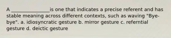 A ________________is one that indicates a precise referent and has stable meaning across different contexts, such as waving "Bye-bye". a. idiosyncratic gesture b. mirror gesture c. referntial gesture d. deictic gesture