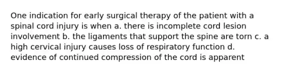 One indication for early surgical therapy of the patient with a spinal cord injury is when a. there is incomplete cord lesion involvement b. the ligaments that support the spine are torn c. a high cervical injury causes loss of respiratory function d. evidence of continued compression of the cord is apparent