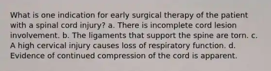 What is one indication for early surgical therapy of the patient with a spinal cord injury? a. There is incomplete cord lesion involvement. b. The ligaments that support the spine are torn. c. A high cervical injury causes loss of respiratory function. d. Evidence of continued compression of the cord is apparent.