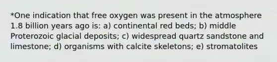 *One indication that free oxygen was present in the atmosphere 1.8 billion years ago is: a) continental red beds; b) middle Proterozoic glacial deposits; c) widespread quartz sandstone and limestone; d) organisms with calcite skeletons; e) stromatolites