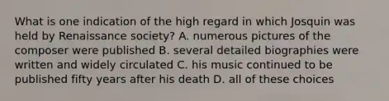 What is one indication of the high regard in which Josquin was held by Renaissance society? A. numerous pictures of the composer were published B. several detailed biographies were written and widely circulated C. his music continued to be published fifty years after his death D. all of these choices