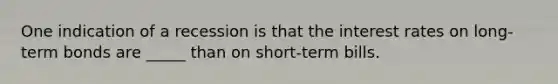 One indication of a recession is that the interest rates on long-term bonds are _____ than on short-term bills.