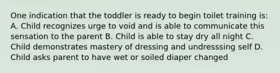 One indication that the toddler is ready to begin toilet training is: A. Child recognizes urge to void and is able to communicate this sensation to the parent B. Child is able to stay dry all night C. Child demonstrates mastery of dressing and undresssing self D. Child asks parent to have wet or soiled diaper changed