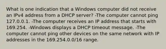 What is one indication that a Windows computer did not receive an IPv4 address from a DHCP server? -The computer cannot ping 127.0.0.1. -The computer receives an IP address that starts with 169.254. -Windows displays a DHCP timeout message. -The computer cannot ping other devices on the same network with IP addresses in the 169.254.0.0/16 range.