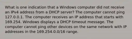 What is one indication that a Windows computer did not receive an IPv4 address from a DHCP server? The computer cannot ping 127.0.0.1. The computer receives an IP address that starts with 169.254. Windows displays a DHCP timeout message. The computer cannot ping other devices on the same network with IP addresses in the 169.254.0.0/16 range.