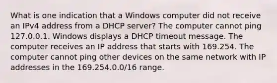 What is one indication that a Windows computer did not receive an IPv4 address from a DHCP server? The computer cannot ping 127.0.0.1. Windows displays a DHCP timeout message. The computer receives an IP address that starts with 169.254. The computer cannot ping other devices on the same network with IP addresses in the 169.254.0.0/16 range.