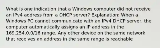 What is one indication that a Windows computer did not receive an IPv4 address from a DHCP server? Explanation: When a Windows PC cannot communicate with an IPv4 DHCP server, the computer automatically assigns an IP address in the 169.254.0.0/16 range. Any other device on the same network that receives an address in the same range is reachable