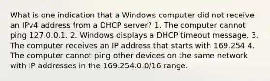 What is one indication that a Windows computer did not receive an IPv4 address from a DHCP server? 1. The computer cannot ping 127.0.0.1. 2. Windows displays a DHCP timeout message. 3. The computer receives an IP address that starts with 169.254 4. The computer cannot ping other devices on the same network with IP addresses in the 169.254.0.0/16 range.