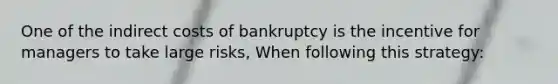 One of the indirect costs of bankruptcy is the incentive for managers to take large risks, When following this strategy: