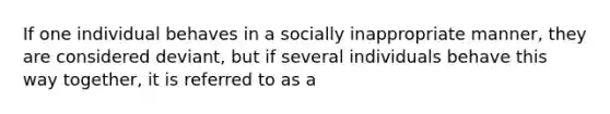 If one individual behaves in a socially inappropriate manner, they are considered deviant, but if several individuals behave this way together, it is referred to as a