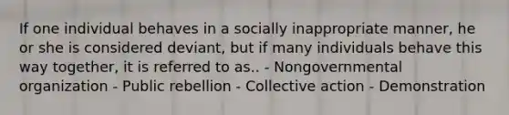 If one individual behaves in a socially inappropriate manner, he or she is considered deviant, but if many individuals behave this way together, it is referred to as.. - Nongovernmental organization - Public rebellion - Collective action - Demonstration