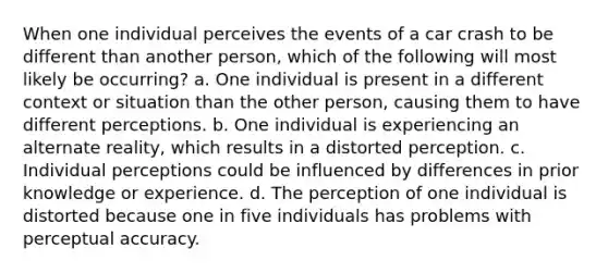 When one individual perceives the events of a car crash to be different than another person, which of the following will most likely be occurring? a. One individual is present in a different context or situation than the other person, causing them to have different perceptions. b. One individual is experiencing an alternate reality, which results in a distorted perception. c. Individual perceptions could be influenced by differences in prior knowledge or experience. d. The perception of one individual is distorted because one in five individuals has problems with perceptual accuracy.