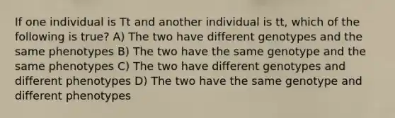 If one individual is Tt and another individual is tt, which of the following is true? A) The two have different genotypes and the same phenotypes B) The two have the same genotype and the same phenotypes C) The two have different genotypes and different phenotypes D) The two have the same genotype and different phenotypes