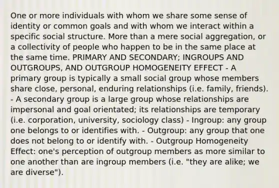 One or more individuals with whom we share some sense of identity or common goals and with whom we interact within a specific social structure. <a href='https://www.questionai.com/knowledge/keWHlEPx42-more-than' class='anchor-knowledge'>more than</a> a mere social aggregation, or a collectivity of people who happen to be in the same place at the same time. PRIMARY AND SECONDARY; INGROUPS AND OUTGROUPS, AND OUTGROUP HOMOGENEITY EFFECT - A primary group is typically a small social group whose members share close, personal, enduring relationships (i.e. family, friends). - A secondary group is a large group whose relationships are impersonal and goal orientated; its relationships are temporary (i.e. corporation, university, sociology class) - Ingroup: any group one belongs to or identifies with. - Outgroup: any group that one does not belong to or identify with. - Outgroup Homogeneity Effect: one's perception of outgroup members as more similar to one another than are ingroup members (i.e. "they are alike; we are diverse").