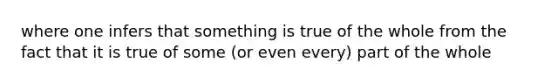 where one infers that something is true of the whole from the fact that it is true of some (or even every) part of the whole