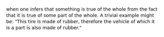 when one infers that something is true of the whole from the fact that it is true of some part of the whole. A trivial example might be: "This tire is made of rubber, therefore the vehicle of which it is a part is also made of rubber."