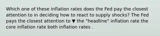 Which one of these inflation rates does the Fed pay the closest attention to in deciding how to react to supply​ shocks? The Fed pays the closest attention to ▼ the "headline" inflation rate the core inflation rate both inflation rates .