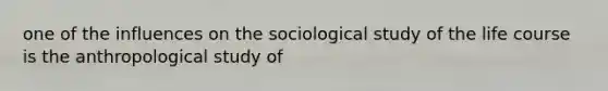 one of the influences on the sociological study of the life course is the anthropological study of