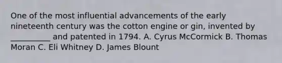 One of the most influential advancements of the early nineteenth century was the cotton engine or gin, invented by __________ and patented in 1794. A. Cyrus McCormick B. Thomas Moran C. Eli Whitney D. James Blount