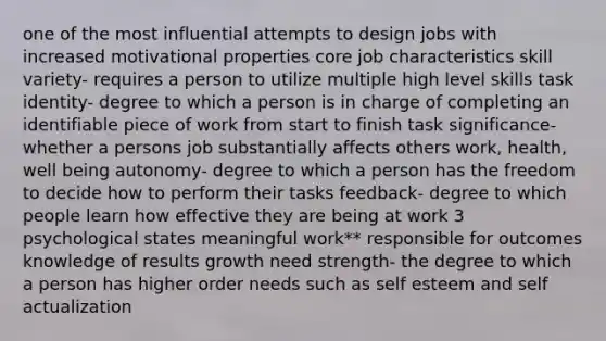 one of the most influential attempts to design jobs with increased motivational properties core job characteristics skill variety- requires a person to utilize multiple high level skills task identity- degree to which a person is in charge of completing an identifiable piece of work from start to finish task significance- whether a persons job substantially affects others work, health, well being autonomy- degree to which a person has the freedom to decide how to perform their tasks feedback- degree to which people learn how effective they are being at work 3 psychological states meaningful work** responsible for outcomes knowledge of results growth need strength- the degree to which a person has higher order needs such as self esteem and self actualization