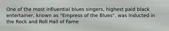 One of the most influential blues singers, highest paid black entertainer, known as "Empress of the Blues", was inducted in the Rock and Roll Hall of Fame