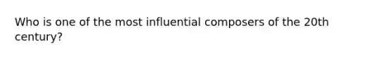 Who is one of the most influential composers of the 20th century?