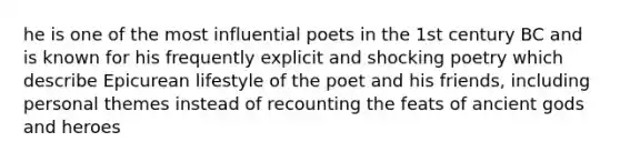 he is one of the most influential poets in the 1st century BC and is known for his frequently explicit and shocking poetry which describe Epicurean lifestyle of the poet and his friends, including personal themes instead of recounting the feats of ancient gods and heroes