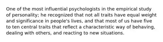 One of the most influential psychologists in the empirical study of personality; he recognized that not all traits have equal weight and significance in people's lives, and that most of us have five to ten central traits that reflect a characteristic way of behaving, dealing with others, and reacting to new situations.