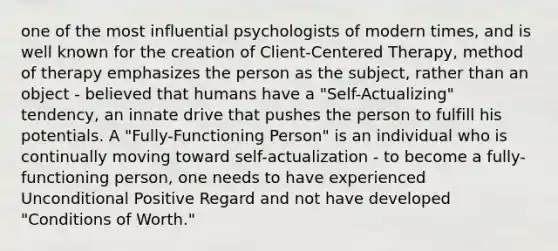 one of the most influential psychologists of modern times, and is well known for the creation of Client-Centered Therapy, method of therapy emphasizes the person as the subject, rather than an object - believed that humans have a "Self-Actualizing" tendency, an innate drive that pushes the person to fulfill his potentials. A "Fully-Functioning Person" is an individual who is continually moving toward self-actualization - to become a fully-functioning person, one needs to have experienced Unconditional Positive Regard and not have developed "Conditions of Worth."