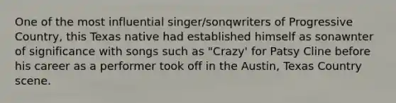 One of the most influential singer/sonqwriters of Progressive Country, this Texas native had established himself as sonawnter of significance with songs such as "Crazy' for Patsy Cline before his career as a performer took off in the Austin, Texas Country scene.