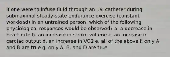 if one were to infuse fluid through an I.V. catheter during submaximal steady-state endurance exercise (constant workload) in an untrained person, which of the following physiological responses would be observed? a. a decrease in heart rate b. an increase in stroke volume c. an increase in cardiac output d. an increase in VO2 e. all of the above f. only A and B are true g. only A, B, and D are true