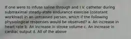 If one were to infuse saline through and I.V. catheter during submaximal steady-state endurance exercise (constant workload) in an untrained person, which if the following physiological responses would be observed? a. An increase in heart rate b. An increase in stroke volume c. An increase in cardiac output d. All of the above