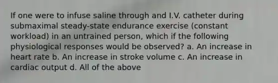 If one were to infuse saline through and I.V. catheter during submaximal steady-state endurance exercise (constant workload) in an untrained person, which if the following physiological responses would be observed? a. An increase in heart rate b. An increase in stroke volume c. An increase in <a href='https://www.questionai.com/knowledge/kyxUJGvw35-cardiac-output' class='anchor-knowledge'>cardiac output</a> d. All of the above